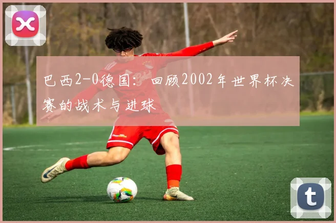 巴西2-0德国：回顾2002年世界杯决赛的战术与进球
