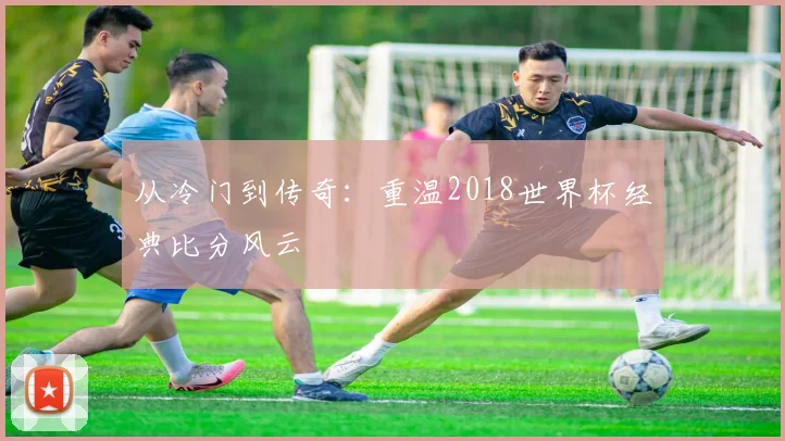 从冷门到传奇：重温2018世界杯经典比分风云
