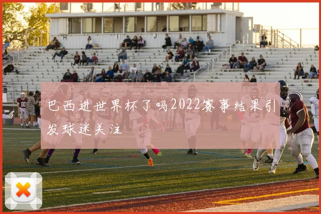 巴西进世界杯了吗2022赛事结果引发球迷关注