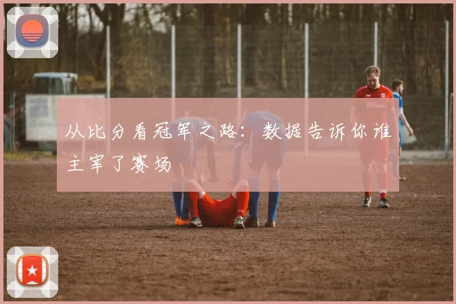 从比分看冠军之路：数据告诉你谁主宰了赛场